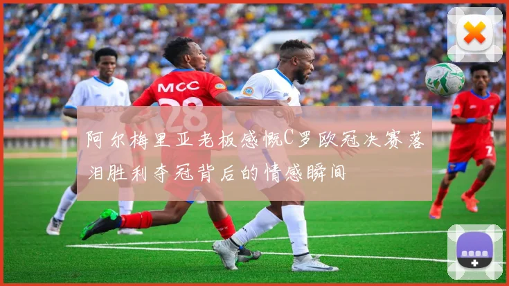 阿尔梅里亚老板感慨C罗欧冠决赛落泪胜利夺冠背后的情感瞬间