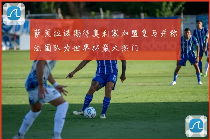 萨莫拉诺期待奥利塞加盟皇马并称法国队为世界杯最大热门