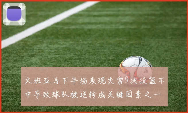 文班亚马下半场表现失常9次投篮不中导致球队被逆转成关键因素之一