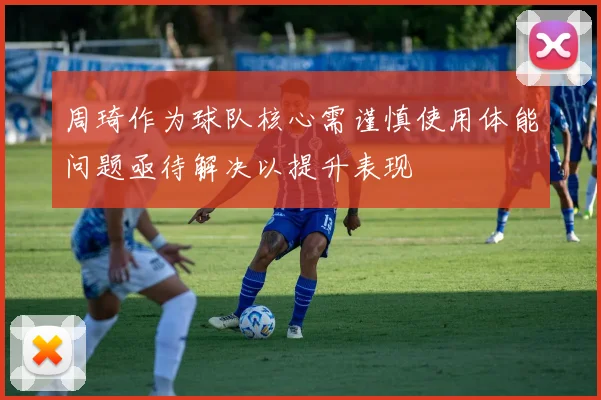 周琦作为球队核心需谨慎使用体能问题亟待解决以提升表现