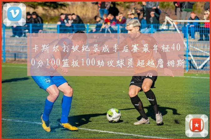 卡斯尔打破纪录成季后赛最年轻400分100篮板100助攻球员超越詹姆斯荣耀时刻