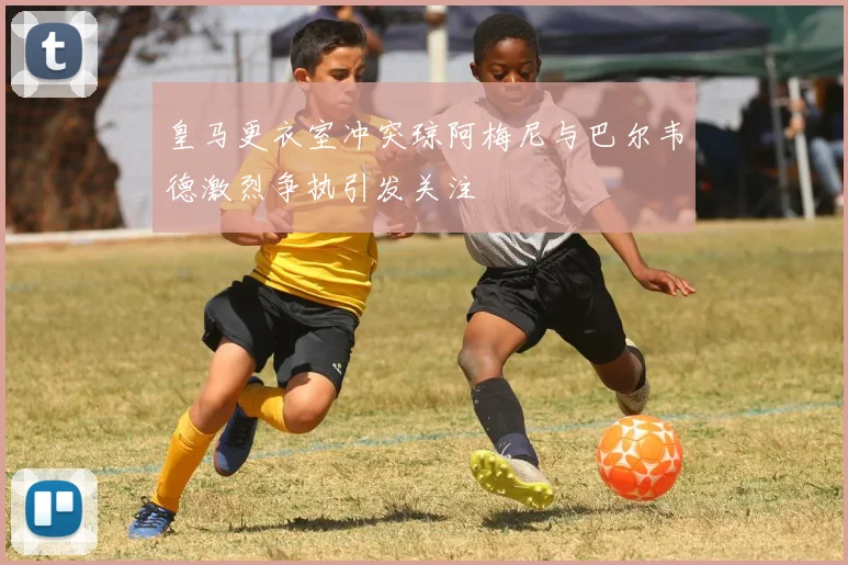 皇马更衣室冲突琼阿梅尼与巴尔韦德激烈争执引发关注