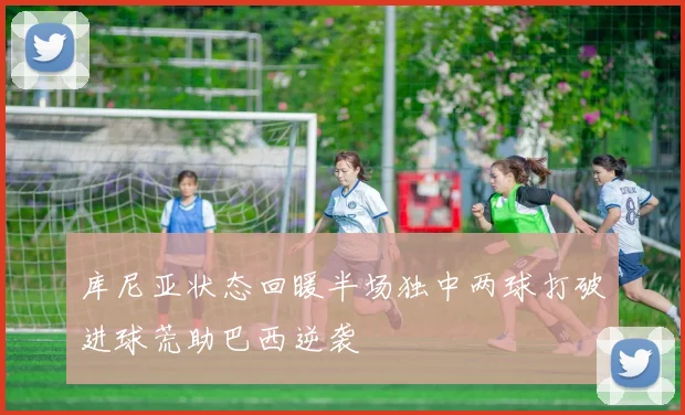 库尼亚状态回暖半场独中两球打破进球荒助巴西逆袭