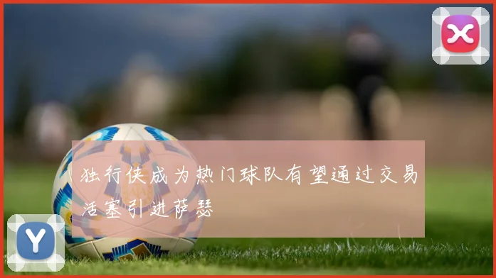独行侠成为热门球队有望通过交易活塞引进萨瑟
