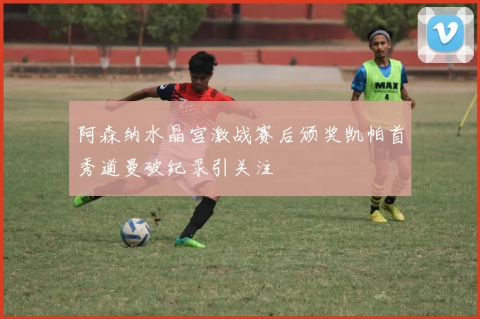 阿森纳水晶宫激战赛后颁奖凯帕首秀道曼破纪录引关注