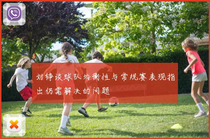 刘铮谈球队均衡性与常规赛表现指出仍需解决的问题